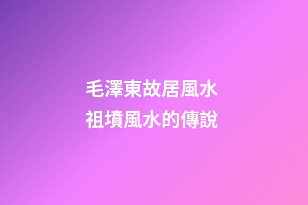 毛澤東故居風水 祖墳風水的傳說